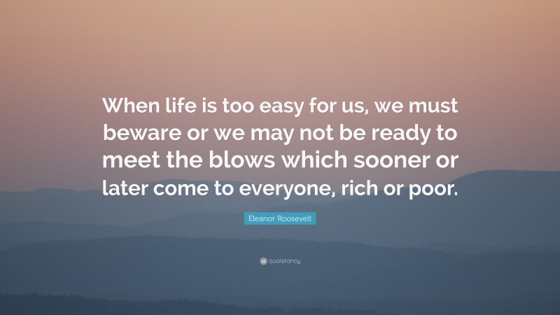 Eleanor Roosevelt Quote: “When life is too easy for us, we must beware or we may not be ready to meet the blows which sooner or later come to everyone, rich or poor.”