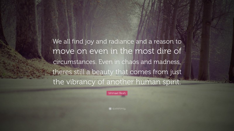 Ishmael Beah Quote: “We all find joy and radiance and a reason to move on even in the most dire of circumstances. Even in chaos and madness, theres still a beauty that comes from just the vibrancy of another human spirit.”