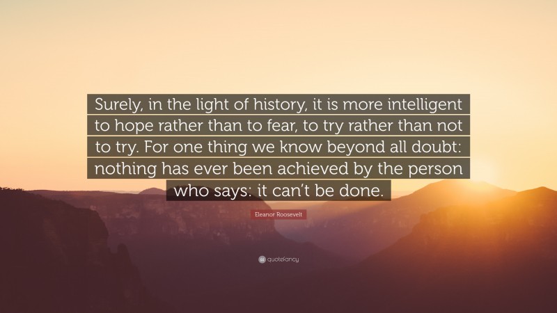 Eleanor Roosevelt Quote: “Surely, in the light of history, it is more intelligent to hope rather than to fear, to try rather than not to try. For one thing we know beyond all doubt: nothing has ever been achieved by the person who says: it can’t be done.”