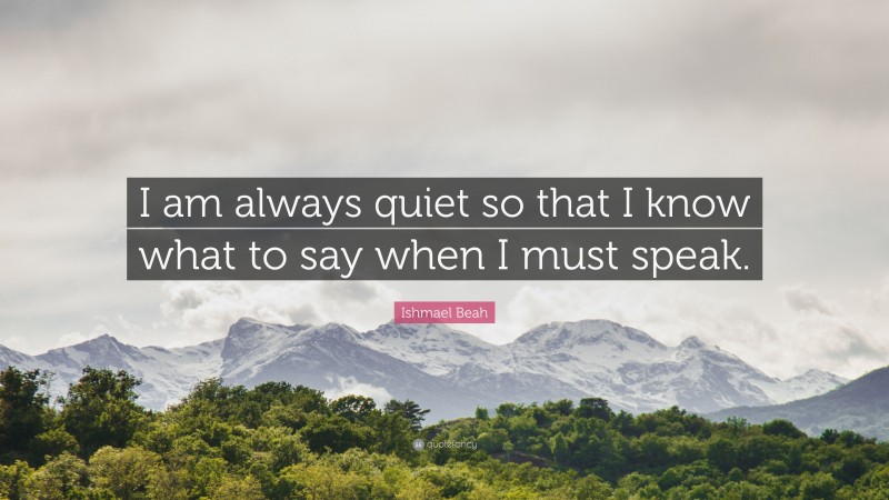 Ishmael Beah Quote: “I am always quiet so that I know what to say when I must speak.”