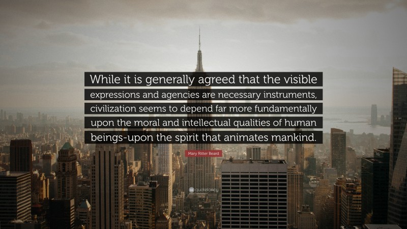 Mary Ritter Beard Quote: “While it is generally agreed that the visible expressions and agencies are necessary instruments, civilization seems to depend far more fundamentally upon the moral and intellectual qualities of human beings-upon the spirit that animates mankind.”