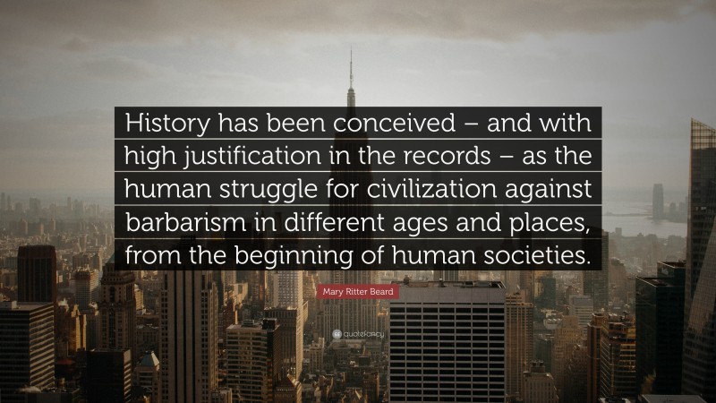 Mary Ritter Beard Quote: “History has been conceived – and with high justification in the records – as the human struggle for civilization against barbarism in different ages and places, from the beginning of human societies.”