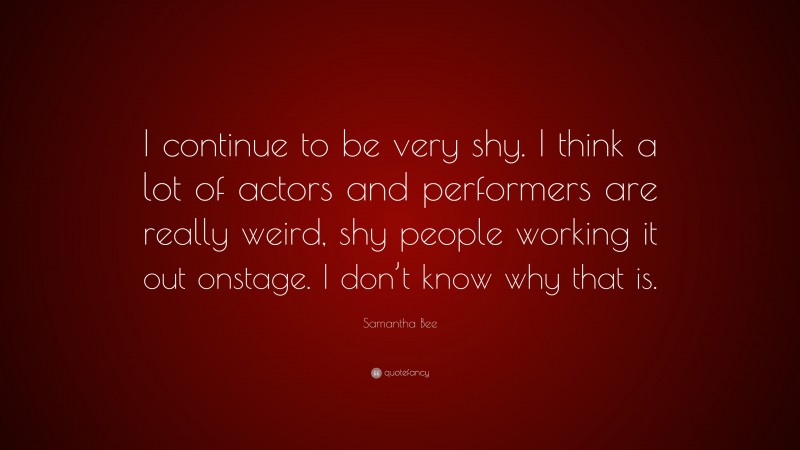 Samantha Bee Quote: “I continue to be very shy. I think a lot of actors and performers are really weird, shy people working it out onstage. I don’t know why that is.”