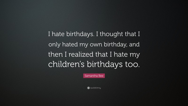Samantha Bee Quote: “I hate birthdays. I thought that I only hated my own birthday, and then I realized that I hate my children’s birthdays too.”