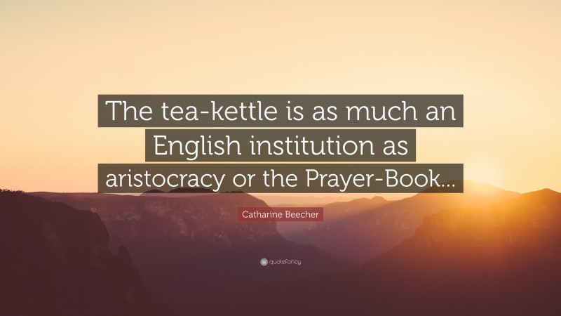 Catharine Beecher Quote: “The tea-kettle is as much an English institution as aristocracy or the Prayer-Book...”