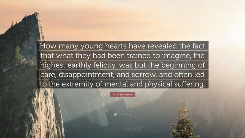 Catharine Beecher Quote: “How many young hearts have revealed the fact that what they had been trained to imagine, the highest earthly felicity, was but the beginning of care, disappointment, and sorrow, and often led to the extremity of mental and physical suffering.”