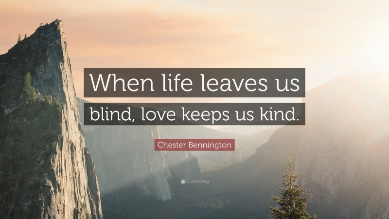 Chester Bennington Quote: “When life leaves us blind, love keeps us kind.”