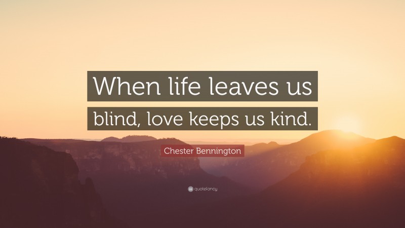 Chester Bennington Quote: “When life leaves us blind, love keeps us kind.”