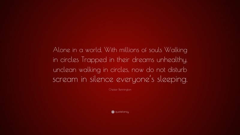 Chester Bennington Quote: “Alone in a world, With millions of souls Walking in circles Trapped in their dreams unhealthy, unclean walking in circles, now do not disturb scream in silence everyone’s sleeping.”