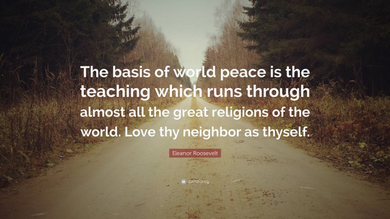 Eleanor Roosevelt Quote: “The basis of world peace is the teaching which runs through almost all the great religions of the world. Love thy neighbor as thyself.”