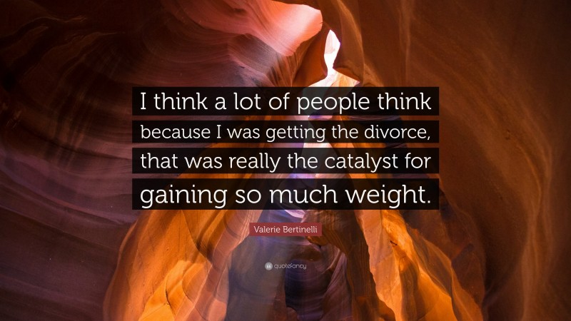 Valerie Bertinelli Quote: “I think a lot of people think because I was getting the divorce, that was really the catalyst for gaining so much weight.”