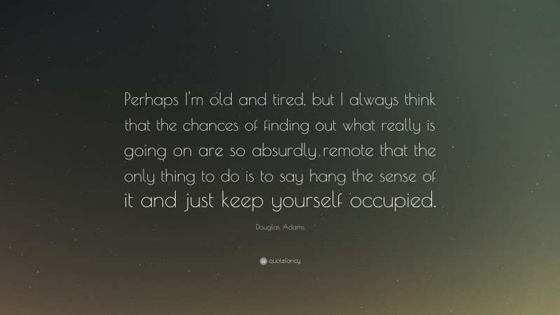 Douglas Adams Quote: “Perhaps I'm old and tired, but I always think that the chances of finding out what really is going on are so absurdly remote that the only thing to do is to say hang the sense of it and just keep yourself occupied.”
