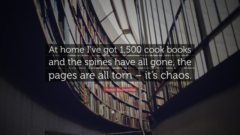 Heston Blumenthal Quote: “At home I’ve got 1,500 cook books and the spines have all gone, the pages are all torn – it’s chaos.”