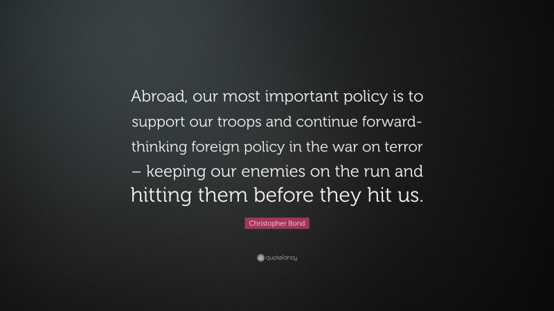 Christopher Bond Quote: “Abroad, our most important policy is to support our troops and continue forward-thinking foreign policy in the war on terror – keeping our enemies on the run and hitting them before they hit us.”