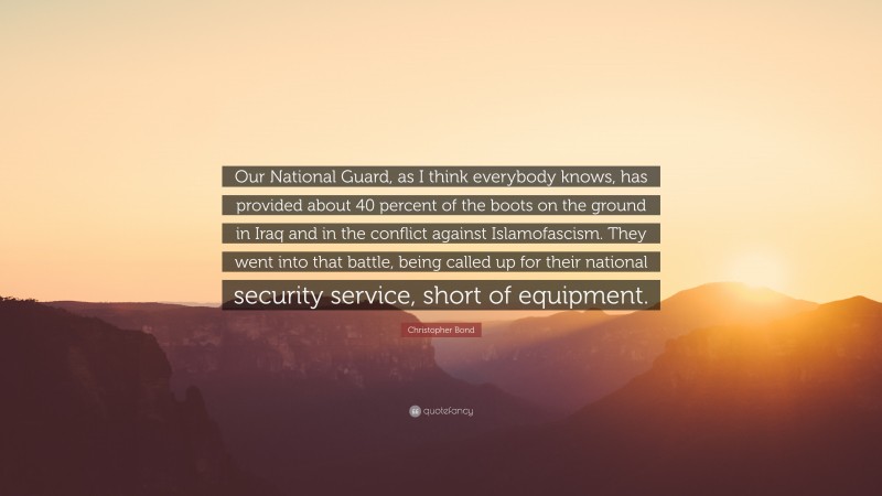 Christopher Bond Quote: “Our National Guard, as I think everybody knows, has provided about 40 percent of the boots on the ground in Iraq and in the conflict against Islamofascism. They went into that battle, being called up for their national security service, short of equipment.”