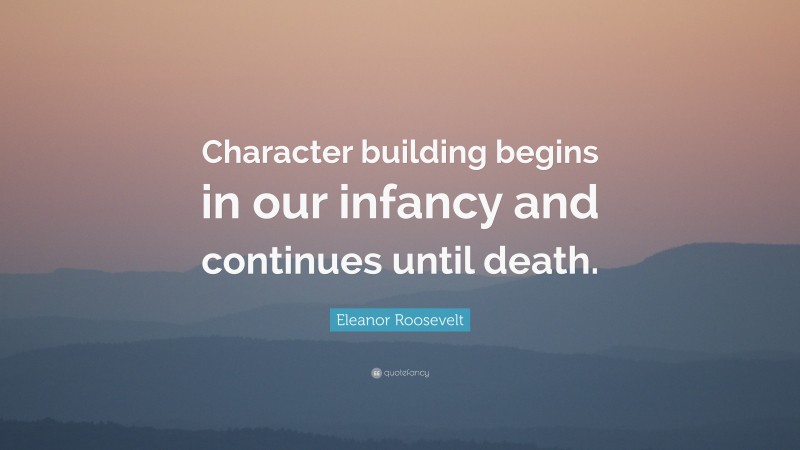 Eleanor Roosevelt Quote: “Character building begins in our infancy and continues until death.”