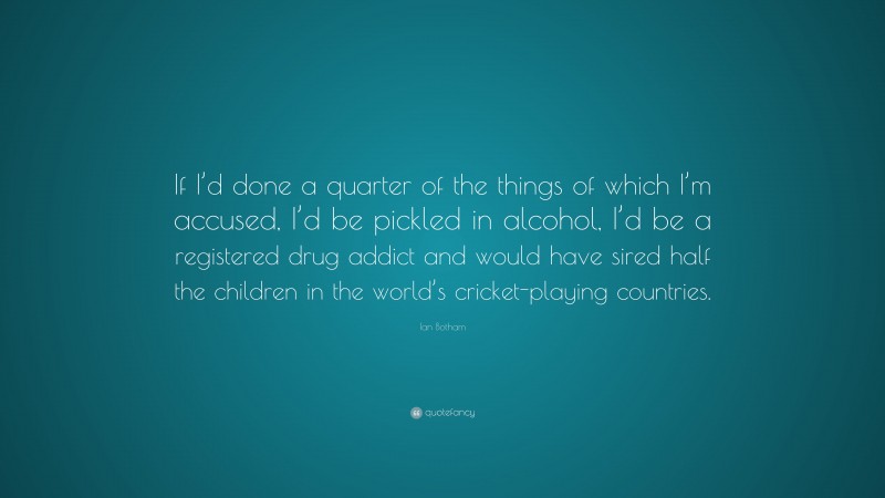 Ian Botham Quote: “If I’d done a quarter of the things of which I’m accused, I’d be pickled in alcohol, I’d be a registered drug addict and would have sired half the children in the world’s cricket-playing countries.”