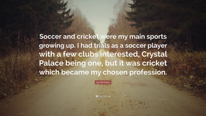 Ian Botham Quote: “Soccer and cricket were my main sports growing up. I had trials as a soccer player with a few clubs interested, Crystal Palace being one, but it was cricket which became my chosen profession.”