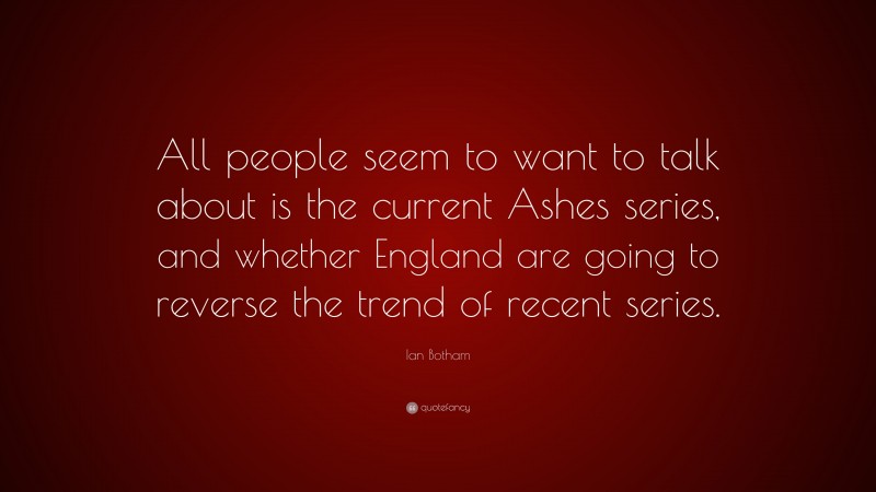 Ian Botham Quote: “All people seem to want to talk about is the current Ashes series, and whether England are going to reverse the trend of recent series.”