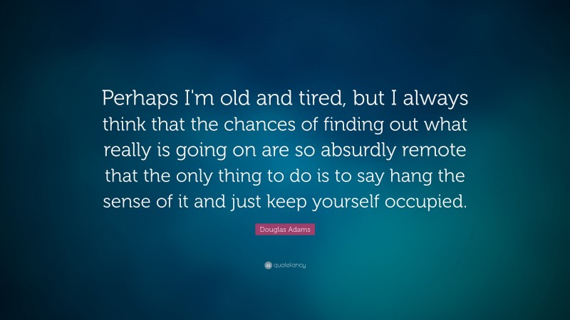 Douglas Adams Quote: “Perhaps I'm old and tired, but I always think that the chances of finding out what really is going on are so absurdly remote that the only thing to do is to say hang the sense of it and just keep yourself occupied.”