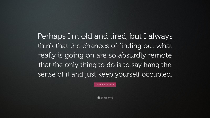Douglas Adams Quote: “Perhaps I'm old and tired, but I always think that the chances of finding out what really is going on are so absurdly remote that the only thing to do is to say hang the sense of it and just keep yourself occupied.”