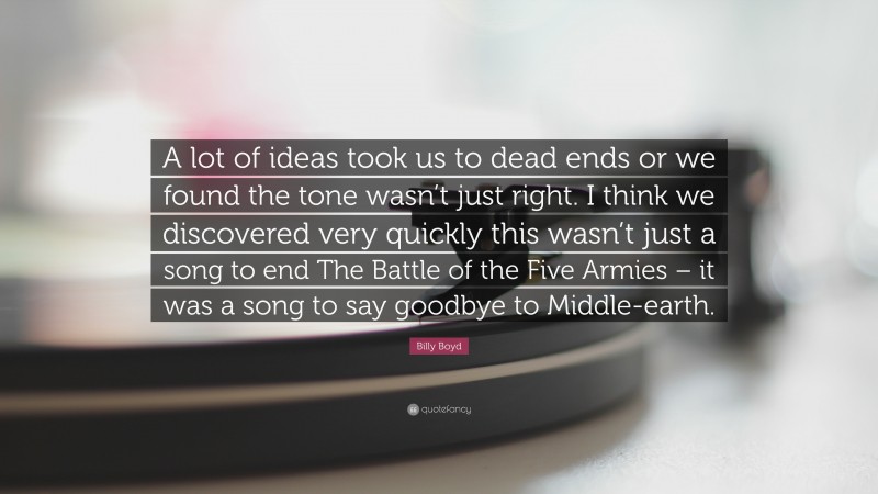 Billy Boyd Quote: “A lot of ideas took us to dead ends or we found the tone wasn’t just right. I think we discovered very quickly this wasn’t just a song to end The Battle of the Five Armies – it was a song to say goodbye to Middle-earth.”