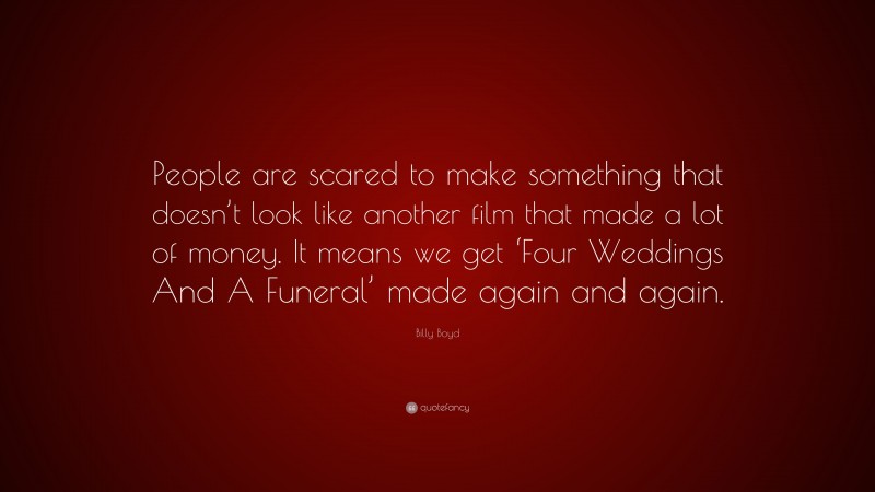 Billy Boyd Quote: “People are scared to make something that doesn’t look like another film that made a lot of money. It means we get ‘Four Weddings And A Funeral’ made again and again.”
