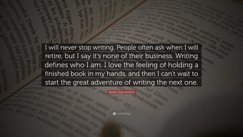 Barbara Taylor Bradford Quote: “I will never stop writing. People often ask when I will retire, but I say it’s none of their business. Writing defines who I am. I love the feeling of holding a finished book in my hands, and then I can’t wait to start the great adventure of writing the next one.”