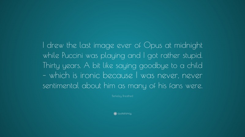 Berkeley Breathed Quote: “I drew the last image ever of Opus at midnight while Puccini was playing and I got rather stupid. Thirty years. A bit like saying goodbye to a child – which is ironic because I was never, never sentimental about him as many of his fans were.”