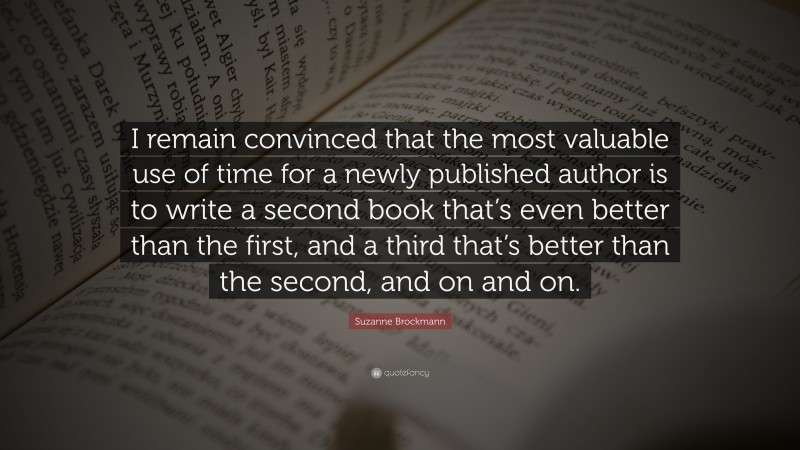 Suzanne Brockmann Quote: “I remain convinced that the most valuable use of time for a newly published author is to write a second book that’s even better than the first, and a third that’s better than the second, and on and on.”