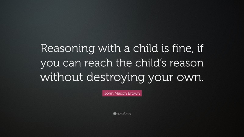 John Mason Brown Quote: “Reasoning with a child is fine, if you can reach the child’s reason without destroying your own.”