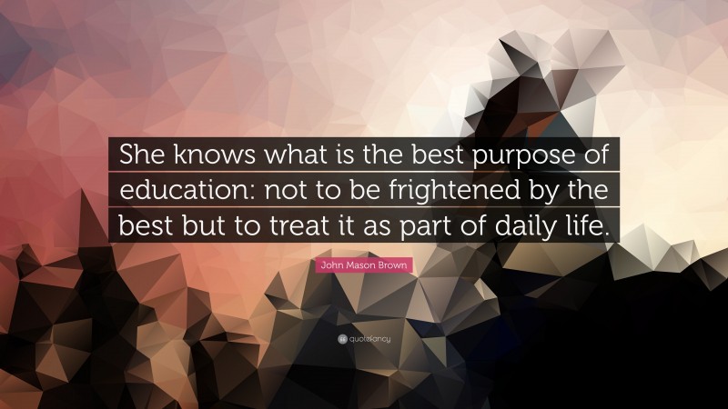 John Mason Brown Quote: “She knows what is the best purpose of education: not to be frightened by the best but to treat it as part of daily life.”