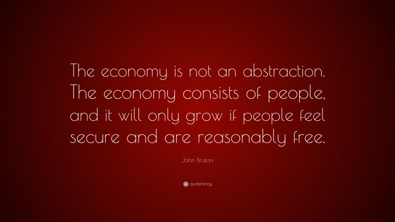 John Bruton Quote: “The economy is not an abstraction. The economy consists of people, and it will only grow if people feel secure and are reasonably free.”