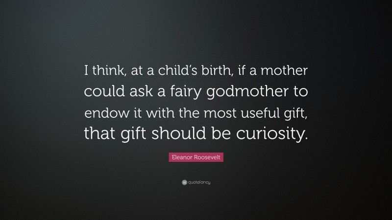 Eleanor Roosevelt Quote: “I think, at a child’s birth, if a mother could ask a fairy godmother to endow it with the most useful gift, that gift should be curiosity.”