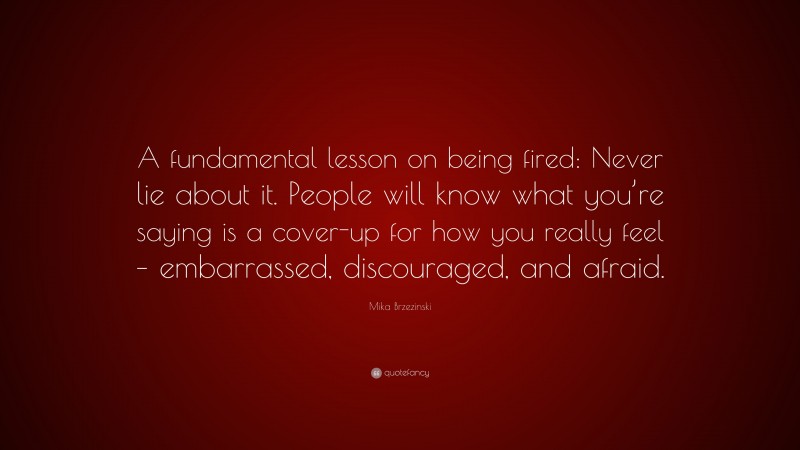Mika Brzezinski Quote: “A fundamental lesson on being fired: Never lie about it. People will know what you’re saying is a cover-up for how you really feel – embarrassed, discouraged, and afraid.”