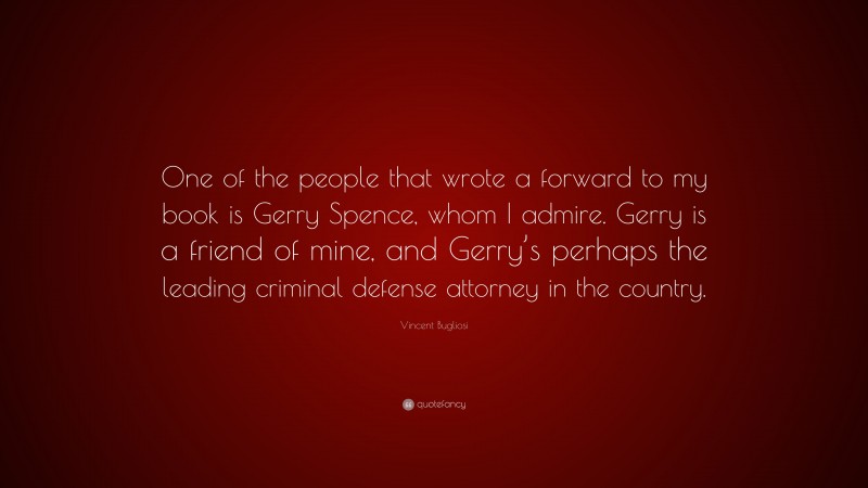 Vincent Bugliosi Quote: “One of the people that wrote a forward to my book is Gerry Spence, whom I admire. Gerry is a friend of mine, and Gerry’s perhaps the leading criminal defense attorney in the country.”