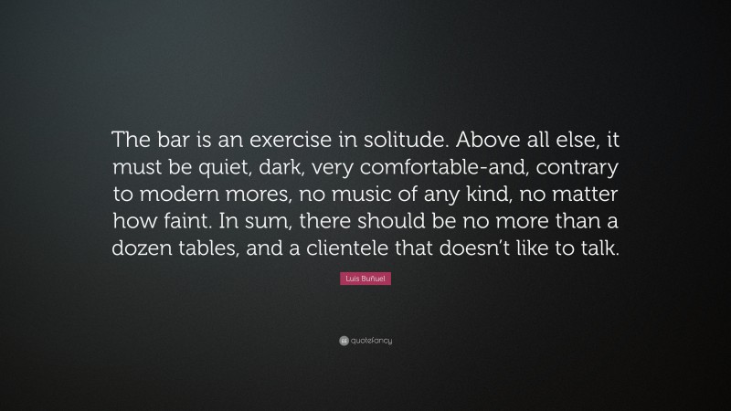 Luis Buñuel Quote: “The bar is an exercise in solitude. Above all else, it must be quiet, dark, very comfortable-and, contrary to modern mores, no music of any kind, no matter how faint. In sum, there should be no more than a dozen tables, and a clientele that doesn’t like to talk.”