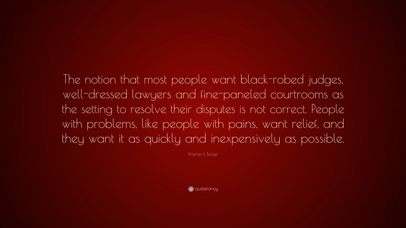 Warren E. Burger Quote: “The notion that most people want black-robed judges, well-dressed lawyers and fine-paneled courtrooms as the setting to resolve their disputes is not correct. People with problems, like people with pains, want relief, and they want it as quickly and inexpensively as possible.”