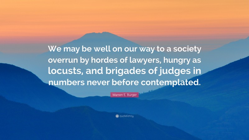 Warren E. Burger Quote: “We may be well on our way to a society overrun by hordes of lawyers, hungry as locusts, and brigades of judges in numbers never before contemplated.”