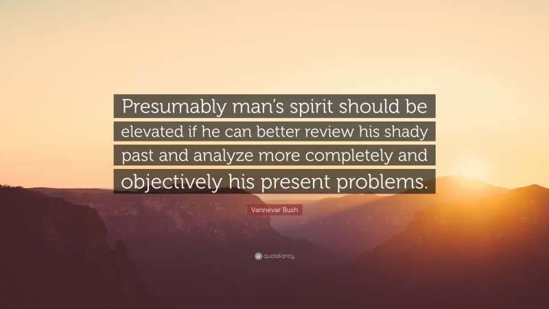 Vannevar Bush Quote: “Presumably man’s spirit should be elevated if he can better review his shady past and analyze more completely and objectively his present problems.”