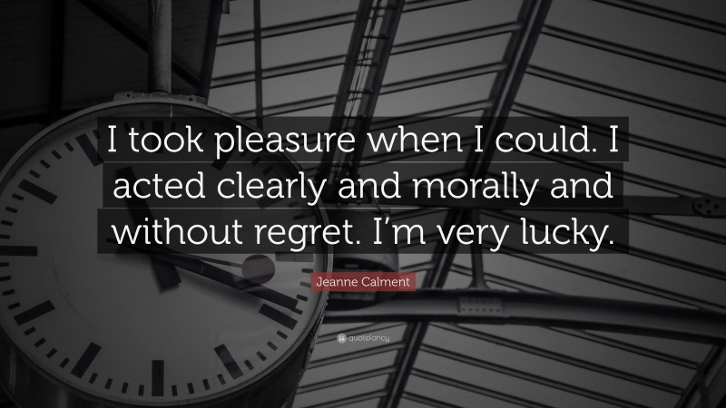 Jeanne Calment Quote: “I took pleasure when I could. I acted clearly and morally and without regret. I’m very lucky.”