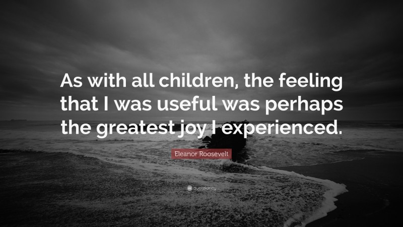 Eleanor Roosevelt Quote: “As with all children, the feeling that I was useful was perhaps the greatest joy I experienced.”