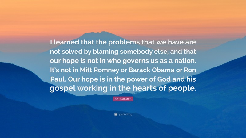 Kirk Cameron Quote: “I learned that the problems that we have are not solved by blaming somebody else, and that our hope is not in who governs us as a nation. It’s not in Mitt Romney or Barack Obama or Ron Paul. Our hope is in the power of God and his gospel working in the hearts of people.”