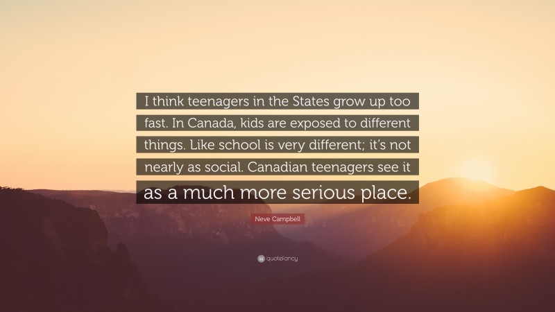 Neve Campbell Quote: “I think teenagers in the States grow up too fast. In Canada, kids are exposed to different things. Like school is very different; it’s not nearly as social. Canadian teenagers see it as a much more serious place.”