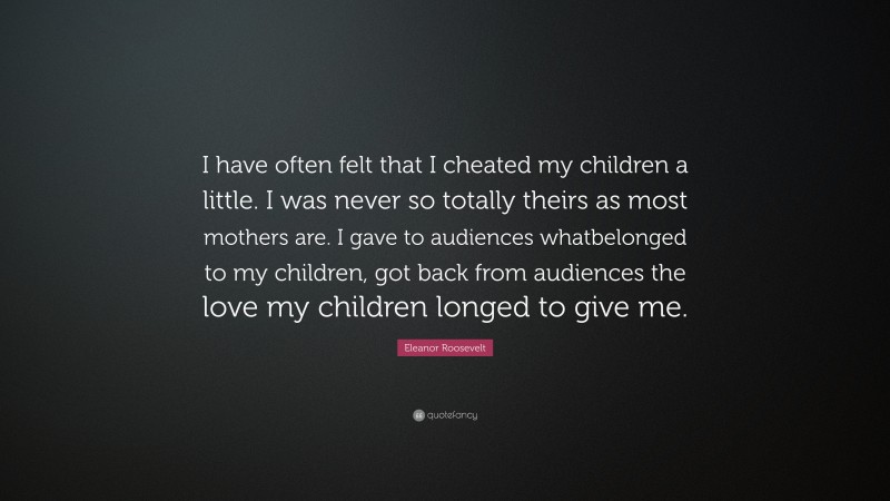 Eleanor Roosevelt Quote: “I have often felt that I cheated my children a little. I was never so totally theirs as most mothers are. I gave to audiences whatbelonged to my children, got back from audiences the love my children longed to give me.”