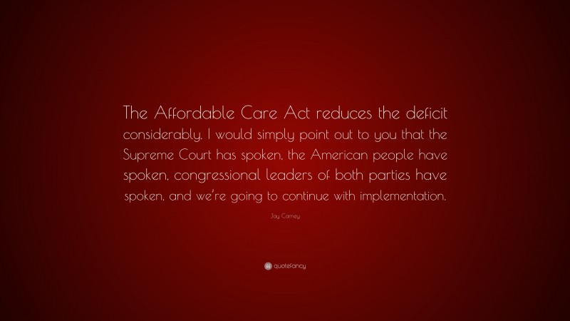 Jay Carney Quote: “The Affordable Care Act reduces the deficit considerably. I would simply point out to you that the Supreme Court has spoken, the American people have spoken, congressional leaders of both parties have spoken, and we’re going to continue with implementation.”