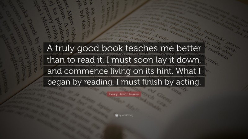 Henry David Thoreau Quote: “A truly good book teaches me better than to read it. I must soon lay it down, and commence living on its hint. What I began by reading, I must finish by acting.”