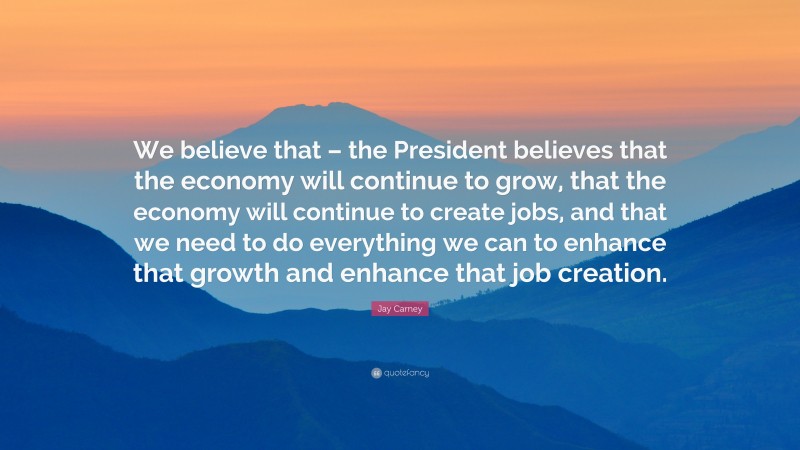 Jay Carney Quote: “We believe that – the President believes that the economy will continue to grow, that the economy will continue to create jobs, and that we need to do everything we can to enhance that growth and enhance that job creation.”