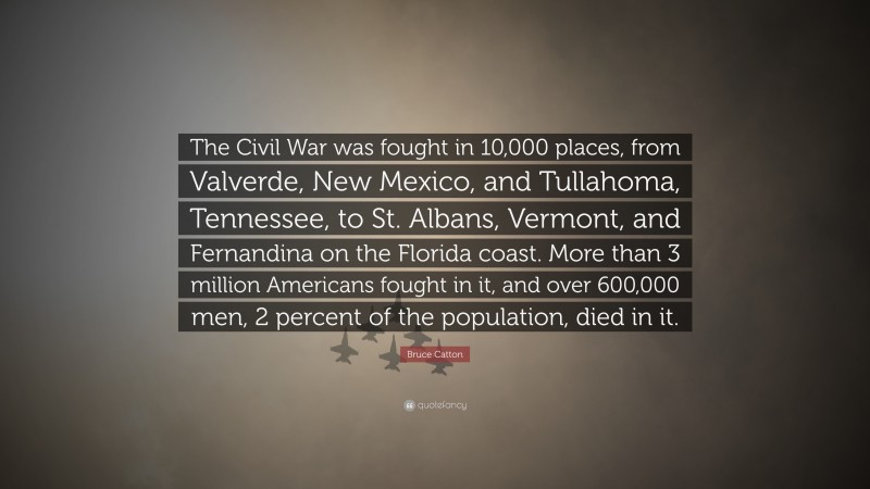 Bruce Catton Quote: “The Civil War was fought in 10,000 places, from Valverde, New Mexico, and Tullahoma, Tennessee, to St. Albans, Vermont, and Fernandina on the Florida coast. More than 3 million Americans fought in it, and over 600,000 men, 2 percent of the population, died in it.”