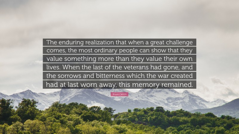 Bruce Catton Quote: “The enduring realization that when a great challenge comes, the most ordinary people can show that they value something more than they value their own lives. When the last of the veterans had gone, and the sorrows and bitterness which the war created had at last worn away, this memory remained.”